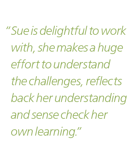 “Sue is delightful to work with, she makes a huge effort to understand the challenges, reflects back her understanding and sense check her own learning.”